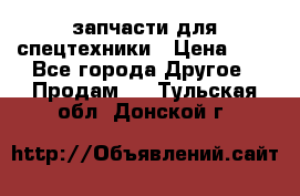 запчасти для спецтехники › Цена ­ 1 - Все города Другое » Продам   . Тульская обл.,Донской г.